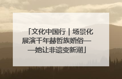 文化中国行｜场景化展演千年赫哲族婚俗——她让非遗变新潮