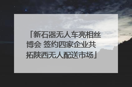 新石器无人车亮相丝博会 签约四家企业共拓陕西无人配送市场