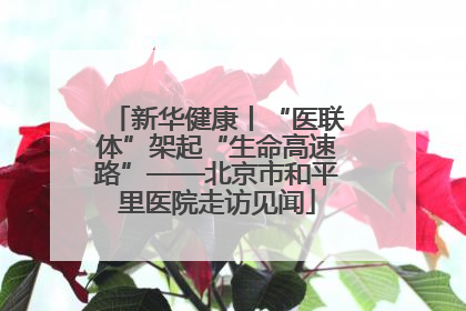 新华健康丨“医联体”架起“生命高速路”——北京市和平里医院走访见闻