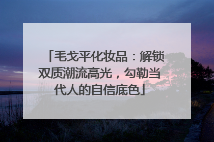 毛戈平化妆品：解锁双质潮流高光，勾勒当代人的自信底色