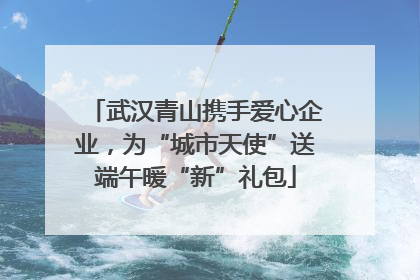 武汉青山携手爱心企业，为“城市天使”送端午暖“新”礼包