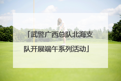 武警广西总队北海支队开展端午系列活动