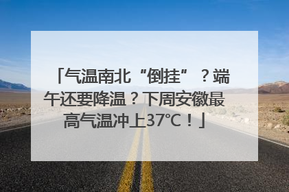 气温南北“倒挂”？端午还要降温？下周安徽最高气温冲上37℃！