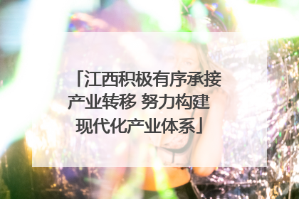 江西积极有序承接产业转移 努力构建现代化产业体系