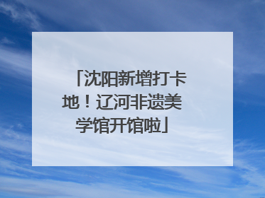 沈阳新增打卡地！辽河非遗美学馆开馆啦