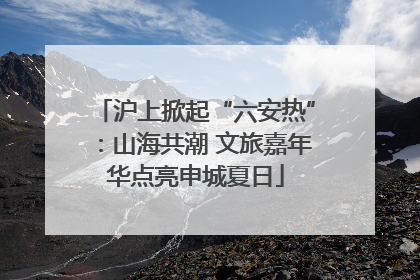 沪上掀起“六安热”：山海共潮 文旅嘉年华点亮申城夏日