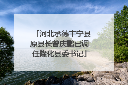 河北承德丰宁县原县长曾庆鹏已调任隆化县委书记