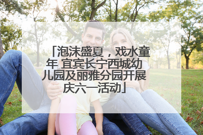 泡沫盛夏，戏水童年 宜宾长宁西城幼儿园及丽雅分园开展庆六一活动