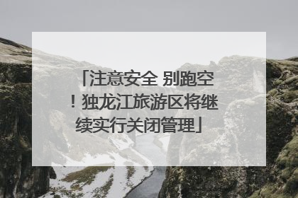 注意安全 别跑空！独龙江旅游区将继续实行关闭管理