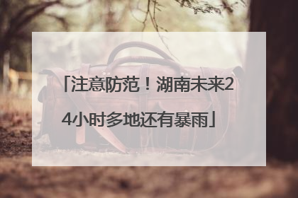 注意防范！湖南未来24小时多地还有暴雨