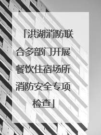 洪湖消防联合多部门开展餐饮住宿场所消防安全专项检查