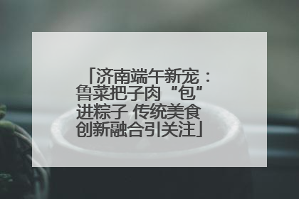 济南端午新宠：鲁菜把子肉“包”进粽子 传统美食创新融合引关注