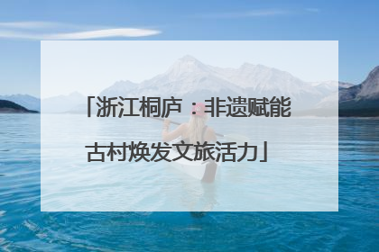 浙江桐庐：非遗赋能古村焕发文旅活力