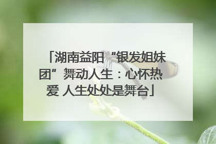 湖南益阳“银发姐妹团”舞动人生：心怀热爱 人生处处是舞台