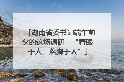 湖南省委书记端午前夕的这场调研，“着眼于人、落脚于人”