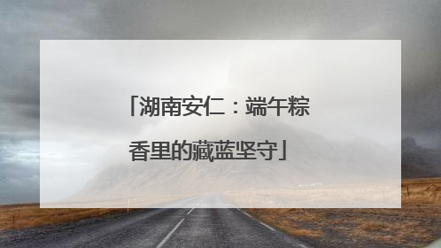 湖南安仁：端午粽香里的藏蓝坚守