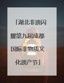湖北非遗闪耀第九届成都国际非物质文化遗产节