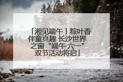 湘见端午丨粽叶香伴童真趣 长沙世界之窗“端午·六一”双节活动将启