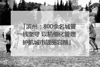 滨州：800余名城管一线坚守 以精细化管理护航城市靓丽容颜
