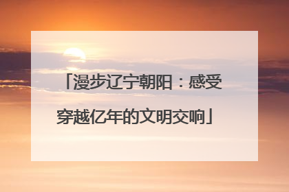 漫步辽宁朝阳：感受穿越亿年的文明交响
