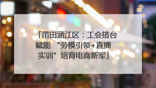 莆田涵江区：工会搭台赋能 “劳模引领+直播实训”培育电商新军