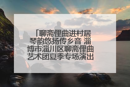 聊斋俚曲进村居 琴韵悠扬传乡音 淄博市淄川区聊斋俚曲艺术团夏季专场演出在杏园子村举行