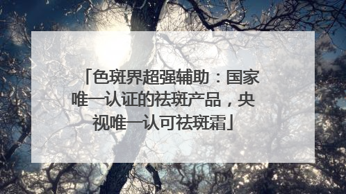 色斑界超强辅助：国家唯一认证的祛斑产品，央视唯一认可祛斑霜