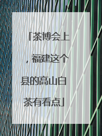 茶博会上，福建这个县的高山白茶有看点