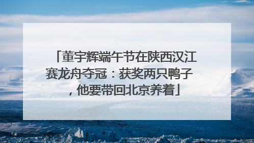 董宇辉端午节在陕西汉江赛龙舟夺冠：获奖两只鸭子，他要带回北京养着