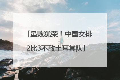 虽败犹荣！中国女排2比3不敌土耳其队