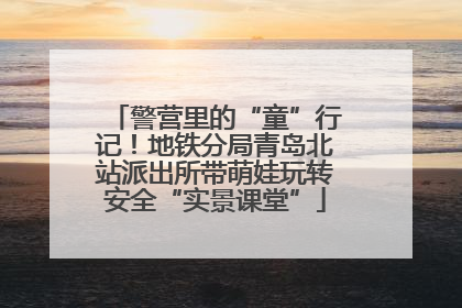 警营里的“童”行记！地铁分局青岛北站派出所带萌娃玩转安全“实景课堂”