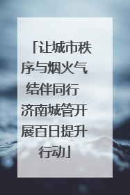 让城市秩序与烟火气结伴同行 济南城管开展百日提升行动