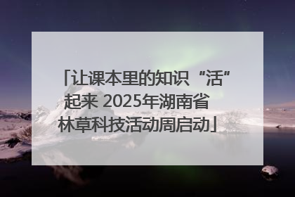 让课本里的知识“活”起来 2025年湖南省林草科技活动周启动