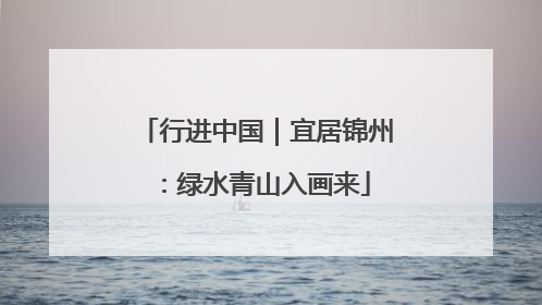 行进中国｜宜居锦州：绿水青山入画来