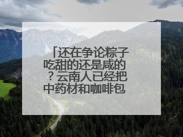 还在争论粽子吃甜的还是咸的？云南人已经把中药材和咖啡包进粽子了……