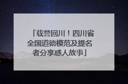 载誉回川！四川省全国道德模范及提名者分享感人故事