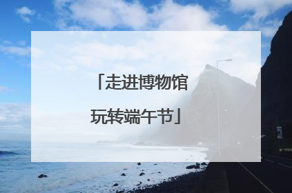 走进博物馆 玩转端午节