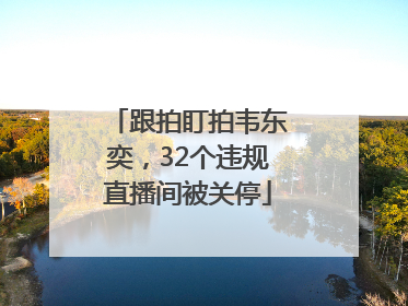 跟拍盯拍韦东奕，32个违规直播间被关停
