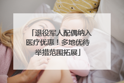 退役军人配偶纳入医疗优惠！多地优待举措范围拓展