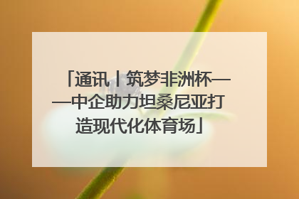 通讯丨筑梦非洲杯——中企助力坦桑尼亚打造现代化体育场