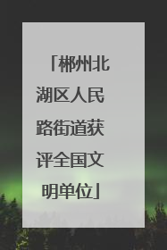 郴州北湖区人民路街道获评全国文明单位