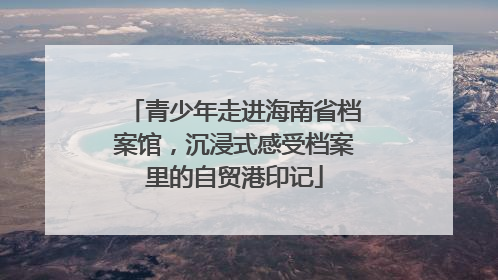 青少年走进海南省档案馆，沉浸式感受档案里的自贸港印记