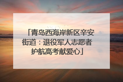 青岛西海岸新区辛安街道：退役军人志愿者护航高考献爱心