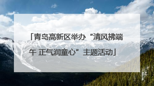 青岛高新区举办“清风拂端午 正气润童心”主题活动