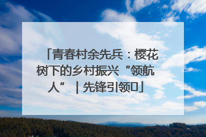 青春村余先兵：樱花树下的乡村振兴“领航人”｜先锋引领⑪