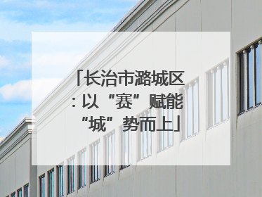 长治市潞城区：以“赛”赋能“城”势而上