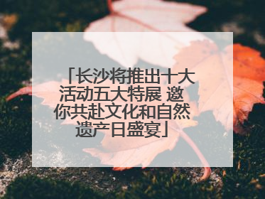 长沙将推出十大活动五大特展 邀你共赴文化和自然遗产日盛宴
