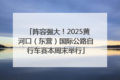 阵容强大！2025黄河口（东营）国际公路自行车赛本周末举行