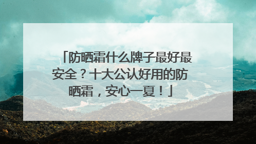 防晒霜什么牌子最好最安全？十大公认好用的防晒霜，安心一夏！