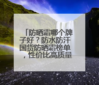 防晒霜哪个牌子好？防水防汗国货防晒霜榜单，性价比高质量好！
